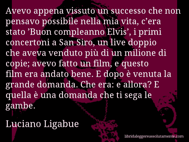 Aforisma di Luciano Ligabue : Avevo appena vissuto un successo che non pensavo possibile nella mia vita, c’era stato ’Buon compleanno Elvis’, i primi concertoni a San Siro, un live doppio che aveva venduto più di un milione di copie; avevo fatto un film, e questo film era andato bene. E dopo è venuta la grande domanda. Che era: e allora? E quella è una domanda che ti sega le gambe.