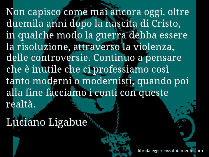 Aforisma di Luciano Ligabue : Non capisco come mai ancora oggi, oltre duemila anni dopo la nascita di Cristo, in qualche modo la guerra debba essere la risoluzione, attraverso la violenza, delle controversie. Continuo a pensare che è inutile che ci professiamo così tanto moderni o modernisti, quando poi alla fine facciamo i conti con queste realtà.