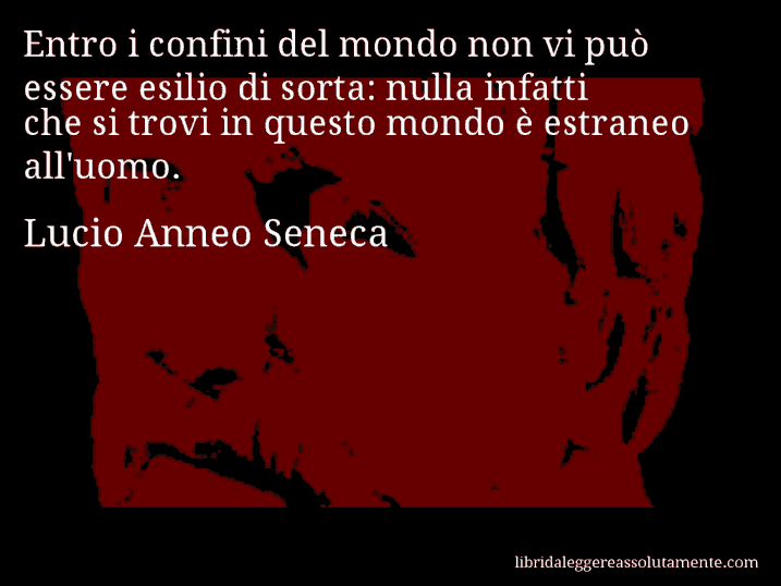 Aforisma di Lucio Anneo Seneca : Entro i confini del mondo non vi può essere esilio di sorta: nulla infatti che si trovi in questo mondo è estraneo all'uomo.