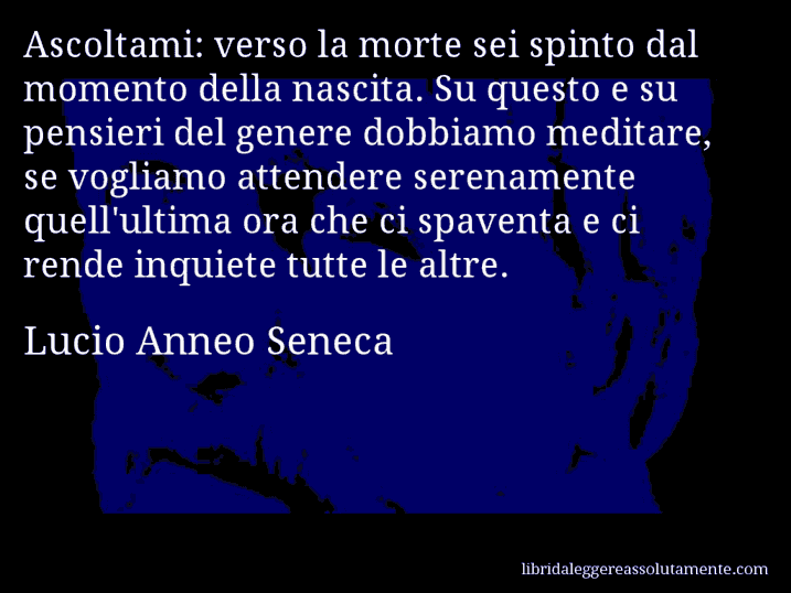 Aforisma di Lucio Anneo Seneca : Ascoltami: verso la morte sei spinto dal momento della nascita. Su questo e su pensieri del genere dobbiamo meditare, se vogliamo attendere serenamente quell'ultima ora che ci spaventa e ci rende inquiete tutte le altre.