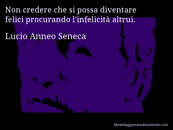 Aforisma di Lucio Anneo Seneca : Non credere che si possa diventare felici procurando l'infelicità altrui.