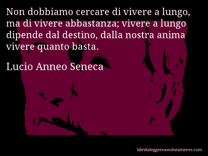 Aforisma di Lucio Anneo Seneca : Non dobbiamo cercare di vivere a lungo, ma di vivere abbastanza; vivere a lungo dipende dal destino, dalla nostra anima vivere quanto basta.