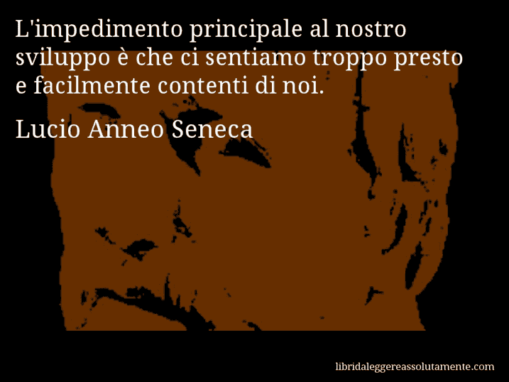Aforisma di Lucio Anneo Seneca : L'impedimento principale al nostro sviluppo è che ci sentiamo troppo presto e facilmente contenti di noi.