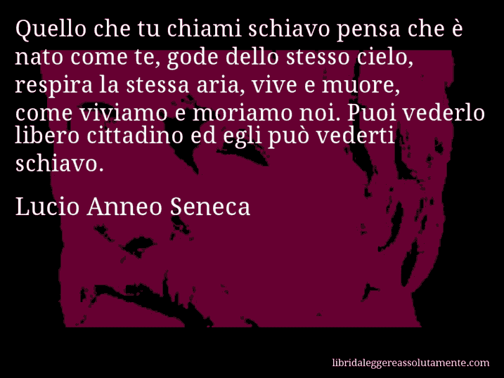 Aforisma di Lucio Anneo Seneca : Quello che tu chiami schiavo pensa che è nato come te, gode dello stesso cielo, respira la stessa aria, vive e muore, come viviamo e moriamo noi. Puoi vederlo libero cittadino ed egli può vederti schiavo.