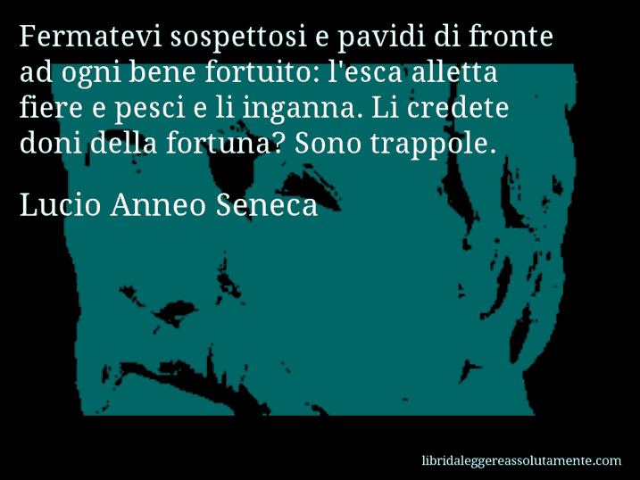 Aforisma di Lucio Anneo Seneca : Fermatevi sospettosi e pavidi di fronte ad ogni bene fortuito: l'esca alletta fiere e pesci e li inganna. Li credete doni della fortuna? Sono trappole.