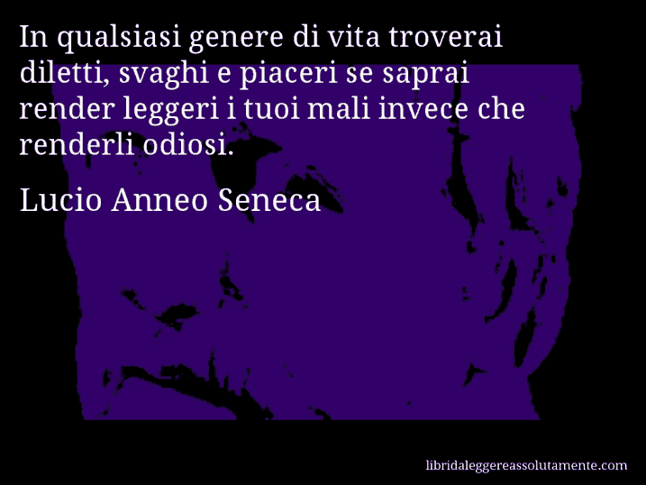 Aforisma di Lucio Anneo Seneca : In qualsiasi genere di vita troverai diletti, svaghi e piaceri se saprai render leggeri i tuoi mali invece che renderli odiosi.