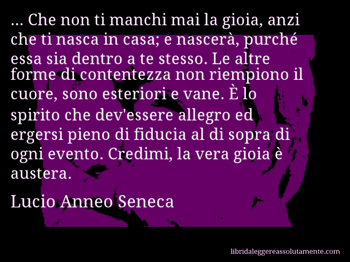 Aforisma di Lucio Anneo Seneca : ... Che non ti manchi mai la gioia, anzi che ti nasca in casa; e nascerà, purché essa sia dentro a te stesso. Le altre forme di contentezza non riempiono il cuore, sono esteriori e vane. È lo spirito che dev'essere allegro ed ergersi pieno di fiducia al di sopra di ogni evento. Credimi, la vera gioia è austera.