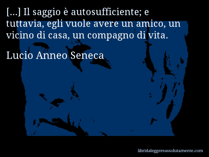 Aforisma di Lucio Anneo Seneca : [...] Il saggio è autosufficiente; e tuttavia, egli vuole avere un amico, un vicino di casa, un compagno di vita.