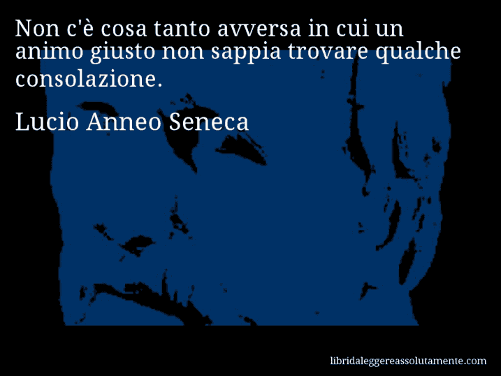 Aforisma di Lucio Anneo Seneca : Non c'è cosa tanto avversa in cui un animo giusto non sappia trovare qualche consolazione.