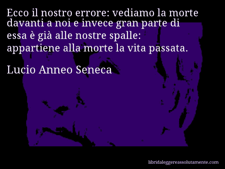 Aforisma di Lucio Anneo Seneca : Ecco il nostro errore: vediamo la morte davanti a noi e invece gran parte di essa è già alle nostre spalle: appartiene alla morte la vita passata.