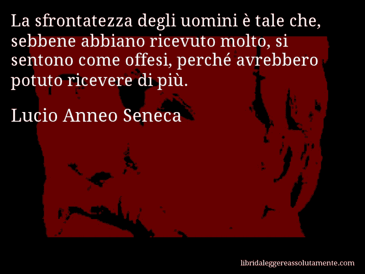 Aforisma di Lucio Anneo Seneca : La sfrontatezza degli uomini è tale che, sebbene abbiano ricevuto molto, si sentono come offesi, perché avrebbero potuto ricevere di più.