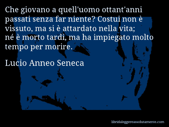 Aforisma di Lucio Anneo Seneca : Che giovano a quell'uomo ottant'anni passati senza far niente? Costui non è vissuto, ma si è attardato nella vita; né è morto tardi, ma ha impiegato molto tempo per morire.