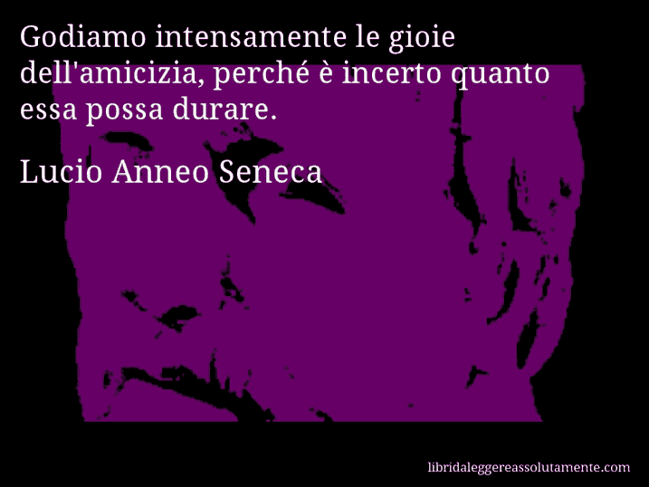 Aforisma di Lucio Anneo Seneca : Godiamo intensamente le gioie dell'amicizia, perché è incerto quanto essa possa durare.