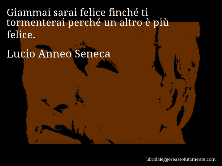 Aforisma di Lucio Anneo Seneca : Giammai sarai felice finché ti tormenterai perché un altro è più felice.