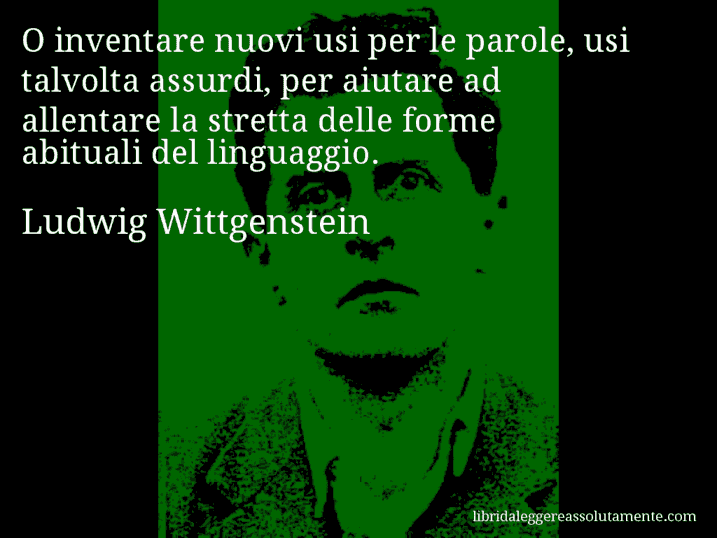 Aforisma di Ludwig Wittgenstein : O inventare nuovi usi per le parole, usi talvolta assurdi, per aiutare ad allentare la stretta delle forme abituali del linguaggio.