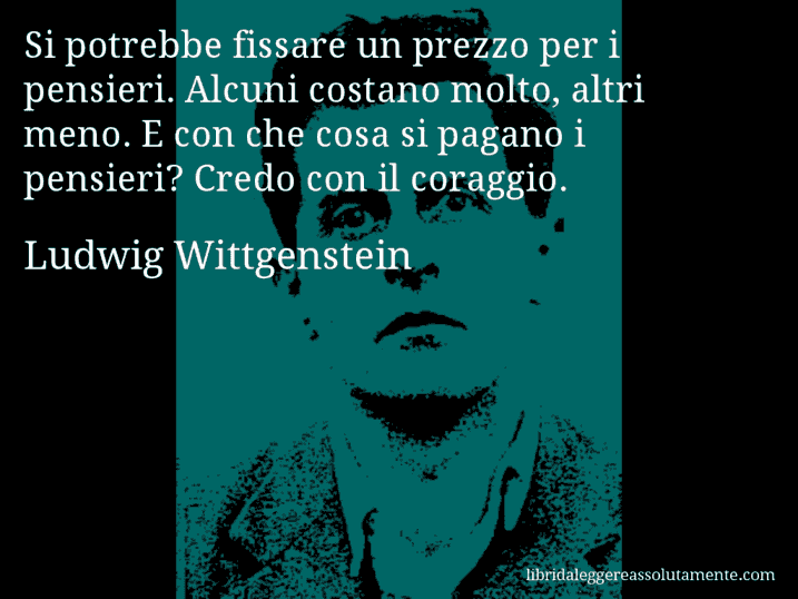 Aforisma di Ludwig Wittgenstein : Si potrebbe fissare un prezzo per i pensieri. Alcuni costano molto, altri meno. E con che cosa si pagano i pensieri? Credo con il coraggio.
