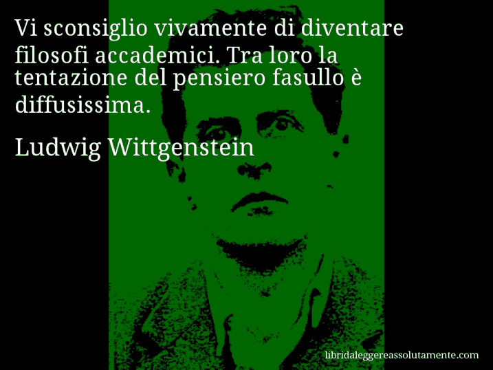 Aforisma di Ludwig Wittgenstein : Vi sconsiglio vivamente di diventare filosofi accademici. Tra loro la tentazione del pensiero fasullo è diffusissima.