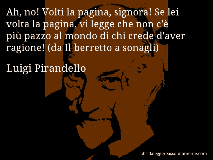 Aforisma di Luigi Pirandello : Ah, no! Volti la pagina, signora! Se lei volta la pagina, vi legge che non c'è più pazzo al mondo di chi crede d'aver ragione! (da Il berretto a sonagli)