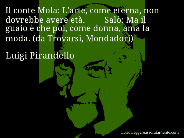 Aforisma di Luigi Pirandello : Il conte Mola: L'arte, come eterna, non dovrebbe avere età. Salò: Ma il guaio è che poi, come donna, ama la moda. (da Trovarsi, Mondadori)