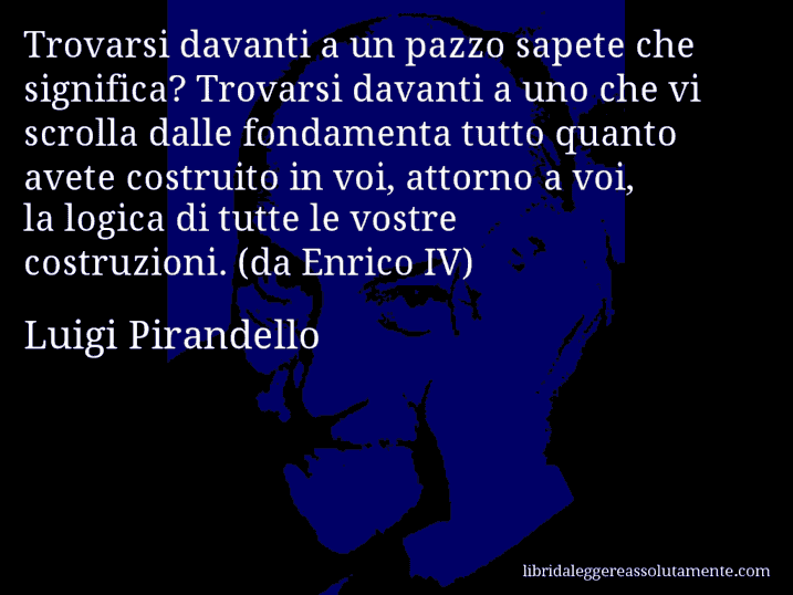 Aforisma di Luigi Pirandello : Trovarsi davanti a un pazzo sapete che significa? Trovarsi davanti a uno che vi scrolla dalle fondamenta tutto quanto avete costruito in voi, attorno a voi, la logica di tutte le vostre costruzioni. (da Enrico IV)