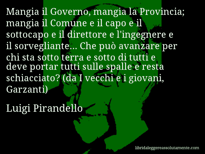 Aforisma di Luigi Pirandello : Mangia il Governo, mangia la Provincia; mangia il Comune e il capo e il sottocapo e il direttore e l'ingegnere e il sorvegliante... Che può avanzare per chi sta sotto terra e sotto di tutti e deve portar tutti sulle spalle e resta schiacciato? (da I vecchi e i giovani, Garzanti)