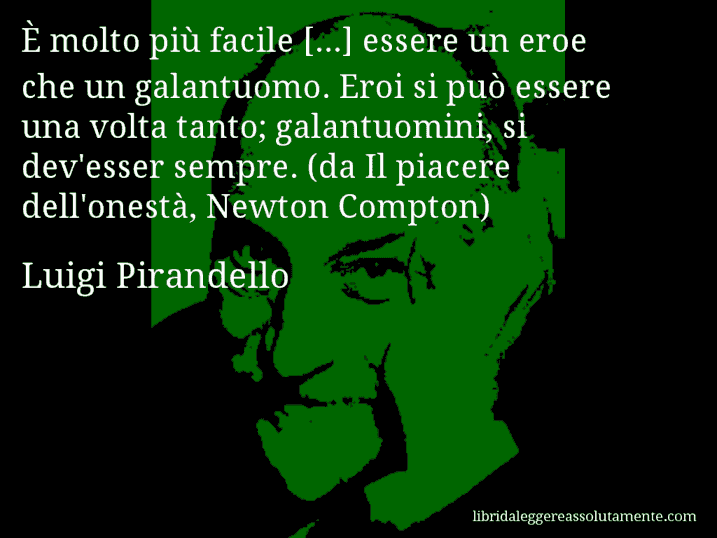 Aforisma di Luigi Pirandello : È molto più facile [...] essere un eroe che un galantuomo. Eroi si può essere una volta tanto; galantuomini, si dev'esser sempre. (da Il piacere dell'onestà, Newton Compton)
