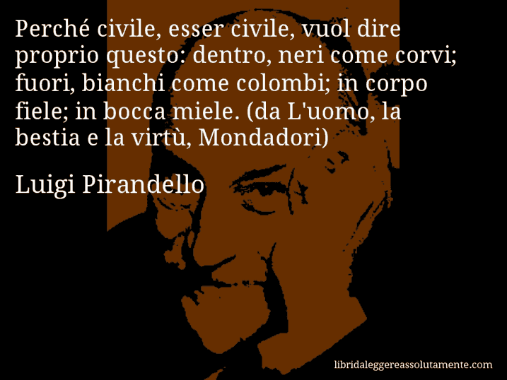 Aforisma di Luigi Pirandello : Perché civile, esser civile, vuol dire proprio questo: dentro, neri come corvi; fuori, bianchi come colombi; in corpo fiele; in bocca miele. (da L'uomo, la bestia e la virtù, Mondadori)