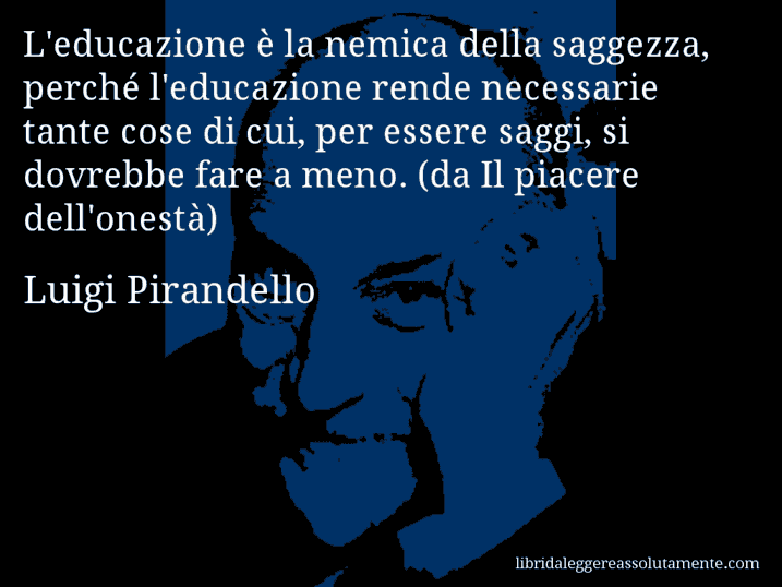 Aforisma di Luigi Pirandello : L'educazione è la nemica della saggezza, perché l'educazione rende necessarie tante cose di cui, per essere saggi, si dovrebbe fare a meno. (da Il piacere dell'onestà)