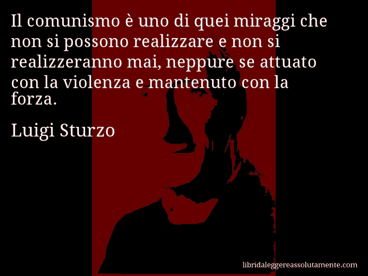 Aforisma di Luigi Sturzo : Il comunismo è uno di quei miraggi che non si possono realizzare e non si realizzeranno mai, neppure se attuato con la violenza e mantenuto con la forza.