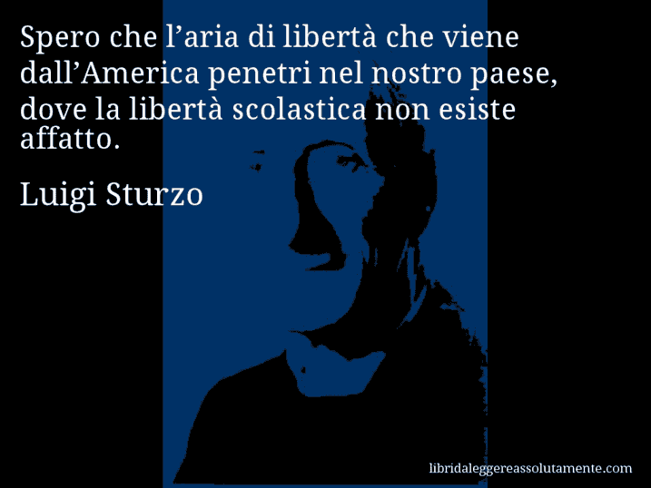 Aforisma di Luigi Sturzo : Spero che l’aria di libertà che viene dall’America penetri nel nostro paese, dove la libertà scolastica non esiste affatto.