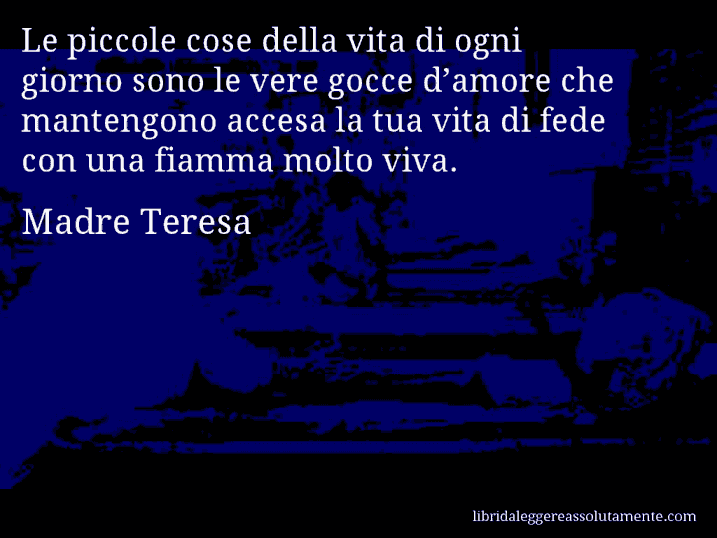 Aforisma di Madre Teresa : Le piccole cose della vita di ogni giorno sono le vere gocce d’amore che mantengono accesa la tua vita di fede con una fiamma molto viva.