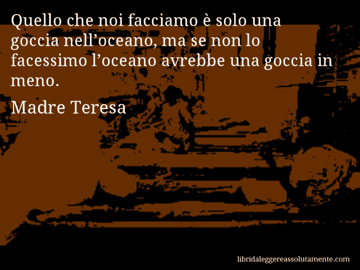 Aforisma di Madre Teresa : Quello che noi facciamo è solo una goccia nell’oceano, ma se non lo facessimo l’oceano avrebbe una goccia in meno.