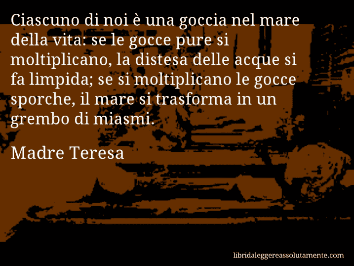 Aforisma di Madre Teresa : Ciascuno di noi è una goccia nel mare della vita: se le gocce pure si moltiplicano, la distesa delle acque si fa limpida; se si moltiplicano le gocce sporche, il mare si trasforma in un grembo di miasmi.