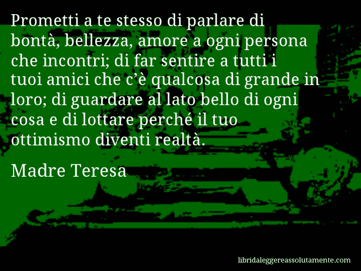 Aforisma di Madre Teresa : Prometti a te stesso di parlare di bontà, bellezza, amore a ogni persona che incontri; di far sentire a tutti i tuoi amici che c’è qualcosa di grande in loro; di guardare al lato bello di ogni cosa e di lottare perché il tuo ottimismo diventi realtà.