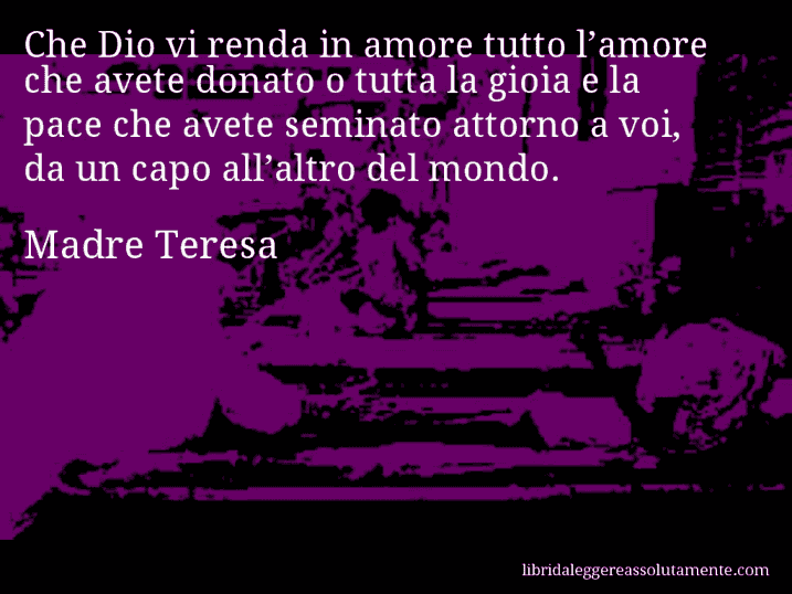 Aforisma di Madre Teresa : Che Dio vi renda in amore tutto l’amore che avete donato o tutta la gioia e la pace che avete seminato attorno a voi, da un capo all’altro del mondo.