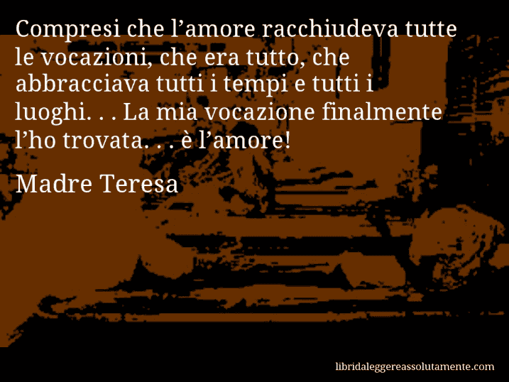 Aforisma di Madre Teresa : Compresi che l’amore racchiudeva tutte le vocazioni, che era tutto, che abbracciava tutti i tempi e tutti i luoghi. . . La mia vocazione finalmente l’ho trovata. . . è l’amore!