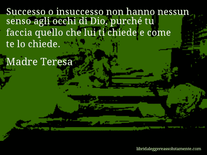 Aforisma di Madre Teresa : Successo o insuccesso non hanno nessun senso agli occhi di Dio, purché tu faccia quello che lui ti chiede e come te lo chiede. Aforisma di Madre Teresa : Successo o insuccesso non hanno nessun senso agli occhi di Dio, purché tu faccia quello che lui ti chiede e come te lo chiede.