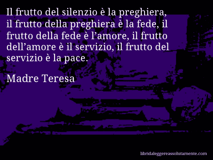 Aforisma di Madre Teresa : Il frutto del silenzio è la preghiera, il frutto della preghiera è la fede, il frutto della fede è l’amore, il frutto dell’amore è il servizio, il frutto del servizio è la pace.