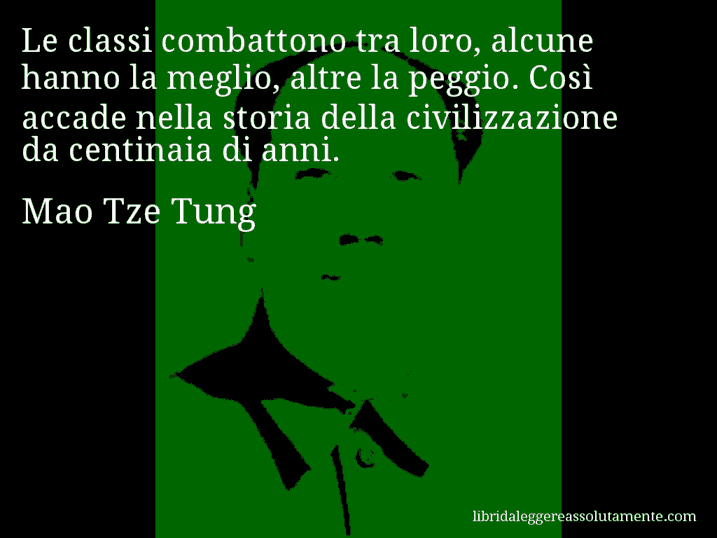 Aforisma di Mao Tze Tung : Le classi combattono tra loro, alcune hanno la meglio, altre la peggio. Così accade nella storia della civilizzazione da centinaia di anni. Aforisma di Mao Tze Tung : Le classi combattono tra loro, alcune hanno la meglio, altre la peggio. Così accade nella storia della civilizzazione da centinaia di anni.