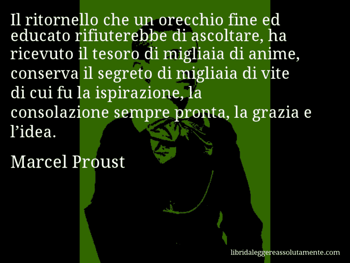 Aforisma di Marcel Proust : Il ritornello che un orecchio fine ed educato rifiuterebbe di ascoltare, ha ricevuto il tesoro di migliaia di anime, conserva il segreto di migliaia di vite di cui fu la ispirazione, la consolazione sempre pronta, la grazia e l’idea.