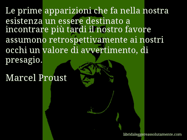 Aforisma di Marcel Proust : Le prime apparizioni che fa nella nostra esistenza un essere destinato a incontrare più tardi il nostro favore assumono retrospettivamente ai nostri occhi un valore di avvertimento, di presagio.