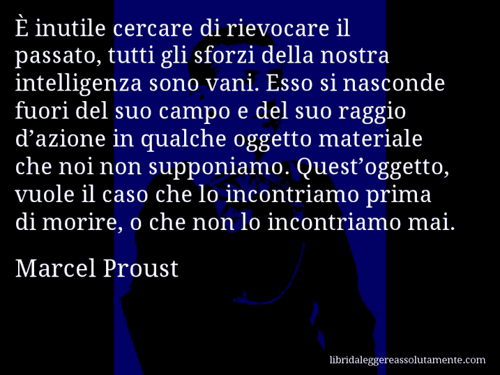 Aforisma di Marcel Proust : È inutile cercare di rievocare il passato, tutti gli sforzi della nostra intelligenza sono vani. Esso si nasconde fuori del suo campo e del suo raggio d’azione in qualche oggetto materiale che noi non supponiamo. Quest’oggetto, vuole il caso che lo incontriamo prima di morire, o che non lo incontriamo mai.