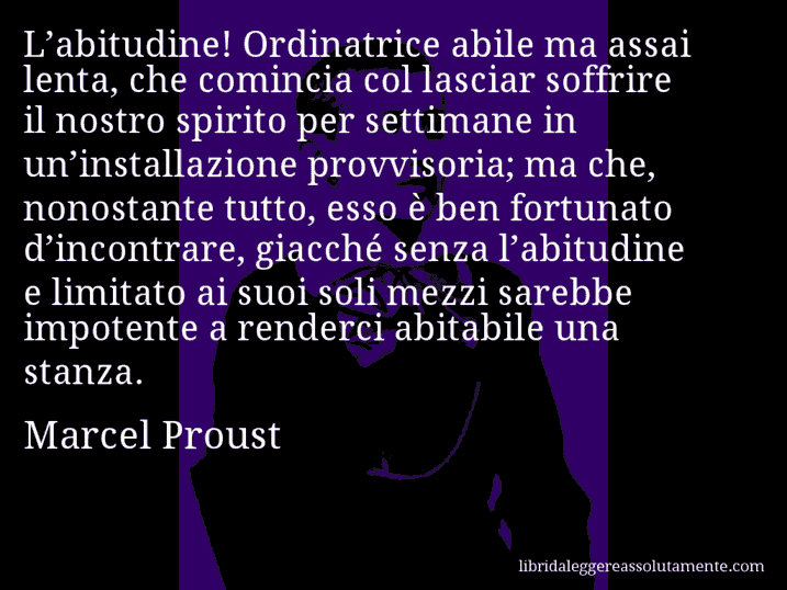 Aforisma di Marcel Proust : L’abitudine! Ordinatrice abile ma assai lenta, che comincia col lasciar soffrire il nostro spirito per settimane in un’installazione provvisoria; ma che, nonostante tutto, esso è ben fortunato d’incontrare, giacché senza l’abitudine e limitato ai suoi soli mezzi sarebbe impotente a renderci abitabile una stanza.