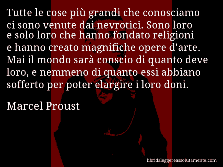 Aforisma di Marcel Proust : Tutte le cose più grandi che conosciamo ci sono venute dai nevrotici. Sono loro e solo loro che hanno fondato religioni e hanno creato magnifiche opere d’arte. Mai il mondo sarà conscio di quanto deve loro, e nemmeno di quanto essi abbiano sofferto per poter elargire i loro doni.