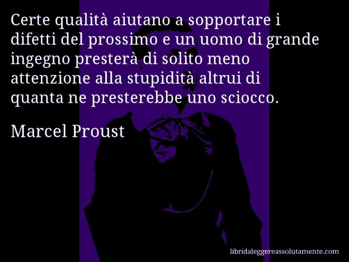 Aforisma di Marcel Proust : Certe qualità aiutano a sopportare i difetti del prossimo e un uomo di grande ingegno presterà di solito meno attenzione alla stupidità altrui di quanta ne presterebbe uno sciocco.