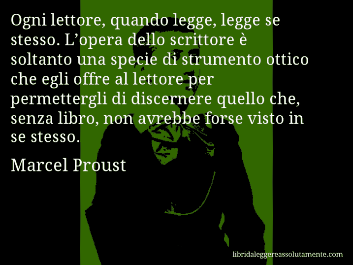 Aforisma di Marcel Proust : Ogni lettore, quando legge, legge se stesso. L’opera dello scrittore è soltanto una specie di strumento ottico che egli offre al lettore per permettergli di discernere quello che, senza libro, non avrebbe forse visto in se stesso.