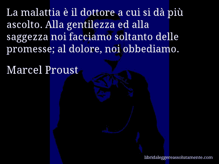 Aforisma di Marcel Proust : La malattia è il dottore a cui si dà più ascolto. Alla gentilezza ed alla saggezza noi facciamo soltanto delle promesse; al dolore, noi obbediamo.