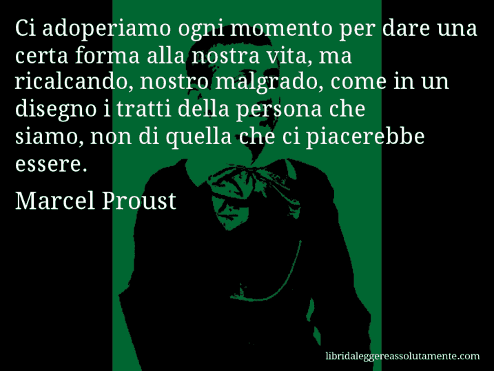 Aforisma di Marcel Proust : Ci adoperiamo ogni momento per dare una certa forma alla nostra vita, ma ricalcando, nostro malgrado, come in un disegno i tratti della persona che siamo, non di quella che ci piacerebbe essere.