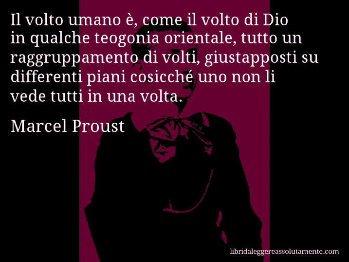 Aforisma di Marcel Proust : Il volto umano è, come il volto di Dio in qualche teogonia orientale, tutto un raggruppamento di volti, giustapposti su differenti piani cosicché uno non li vede tutti in una volta.