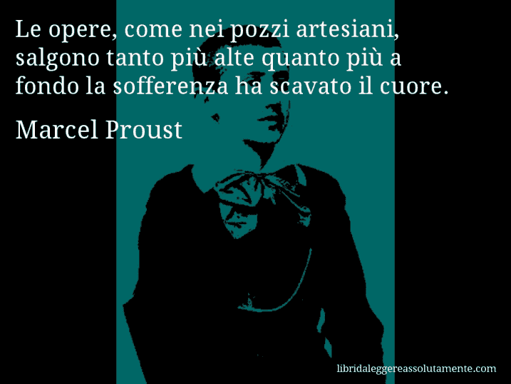 Aforisma di Marcel Proust : Le opere, come nei pozzi artesiani, salgono tanto più alte quanto più a fondo la sofferenza ha scavato il cuore.